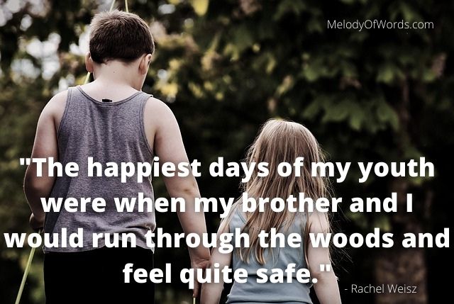 Quotes for Brother - The happiest days of my youth were when my brother and I would run through the woods and feel quite safe. - Rachel Weisz