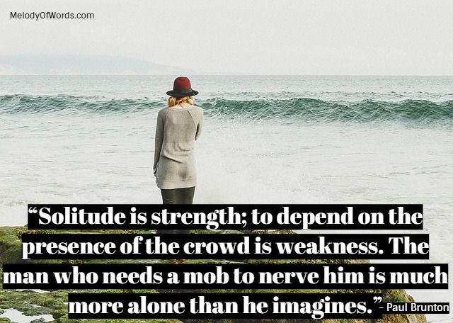 “Solitude is strength; to depend on the presence of the crowd is weakness. The man who needs a mob to nerve him is much more alone than he imagines.” - Paul Brunton, Quotes on Solitude