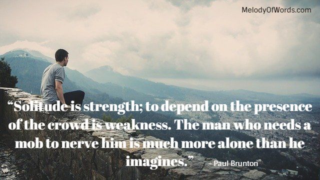 Quotes on Solitude: “Solitude is strength; to depend on the presence of the crowd is weakness. The man who needs a mob to nerve him is much more alone than he imagines.” - Paul Brunton