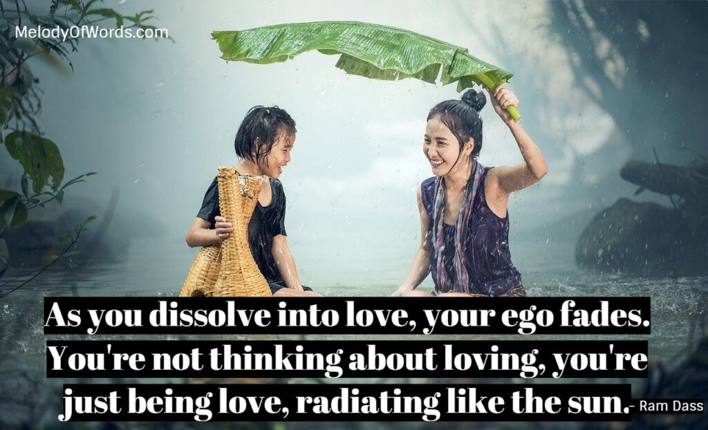 As you dissolve into love, your ego fades. You're not thinking about loving, you're just being love, radiating like the sun. - Ram Dass Quotes