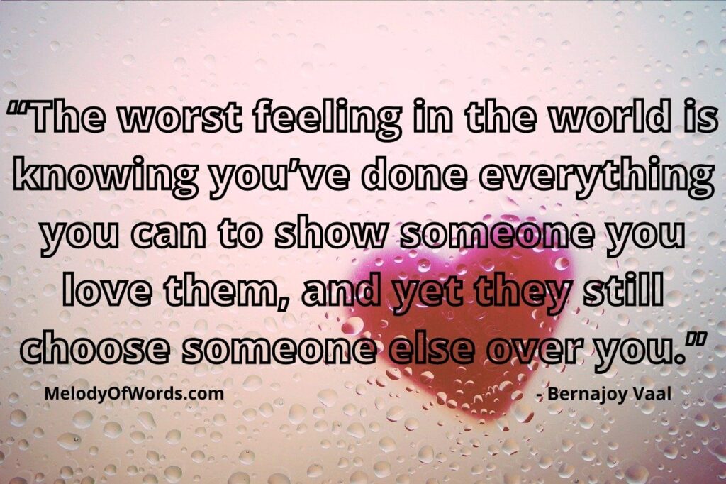 “The worst feeling in the world is knowing you’ve done everything you can to show someone you love them, and yet they still choose someone else over you.” - Bernajoy Vaal, Sad Love Quotes